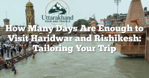 How Many Days Are Enough to Visit Haridwar and Rishikesh: Tailoring Your Trip